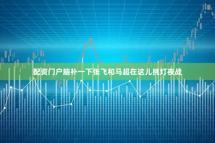 配资门户脑补一下张飞和马超在这儿挑灯夜战