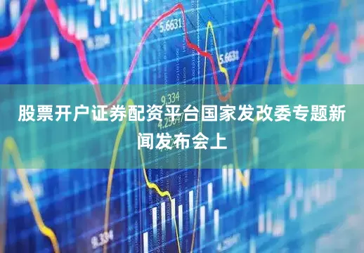股票开户证券配资平台国家发改委专题新闻发布会上