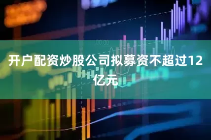 开户配资炒股公司拟募资不超过12亿元