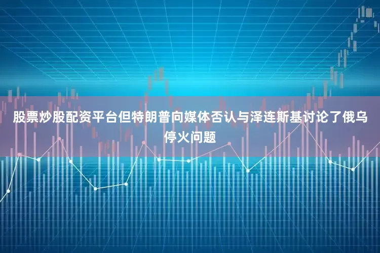 股票炒股配资平台但特朗普向媒体否认与泽连斯基讨论了俄乌停火问题
