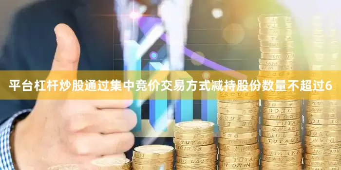 平台杠杆炒股通过集中竞价交易方式减持股份数量不超过6