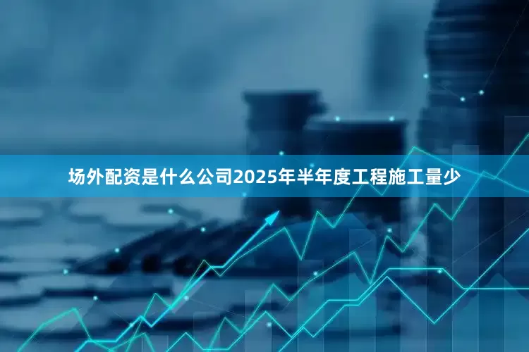 场外配资是什么公司2025年半年度工程施工量少