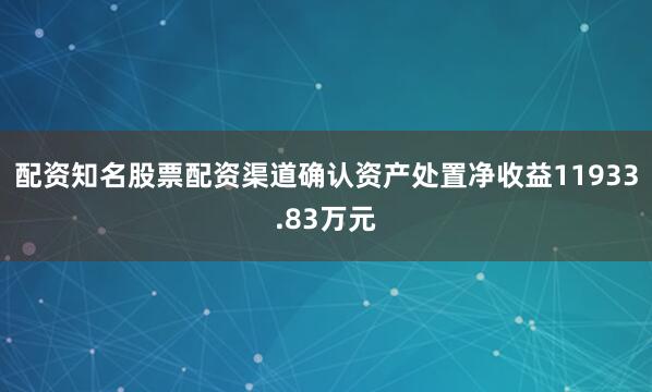 配资知名股票配资渠道确认资产处置净收益11933.83万元