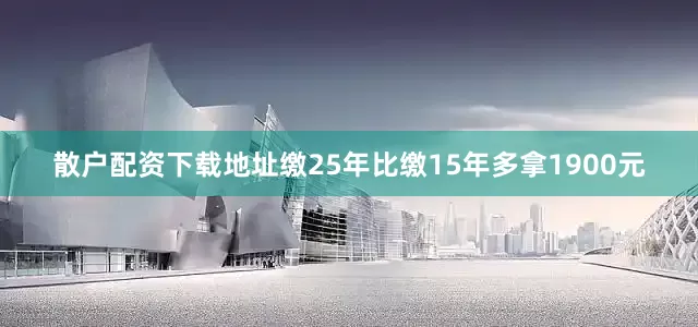 散户配资下载地址缴25年比缴15年多拿1900元