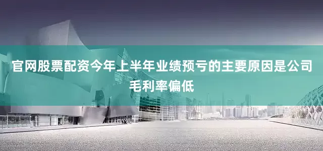 官网股票配资今年上半年业绩预亏的主要原因是公司毛利率偏低