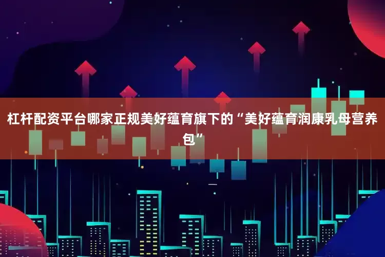 杠杆配资平台哪家正规美好蕴育旗下的“美好蕴育润康乳母营养包”