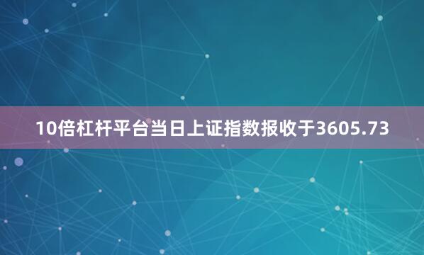 10倍杠杆平台当日上证指数报收于3605.73