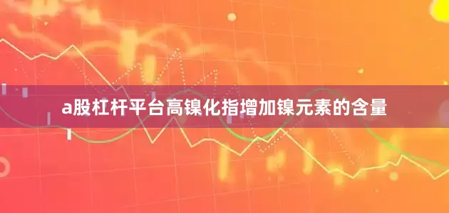 a股杠杆平台高镍化指增加镍元素的含量