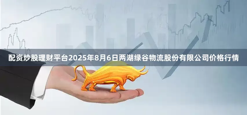 配资炒股理财平台2025年8月6日两湖绿谷物流股份有限公司价格行情