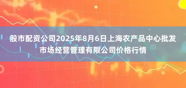 股市配资公司2025年8月6日上海农产品中心批发市场经营管理有限公司价格行情