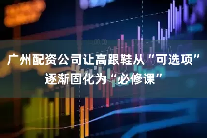 广州配资公司让高跟鞋从“可选项”逐渐固化为“必修课”