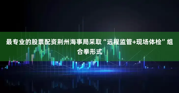 最专业的股票配资荆州海事局采取“远程监管+现场体检”组合拳形式