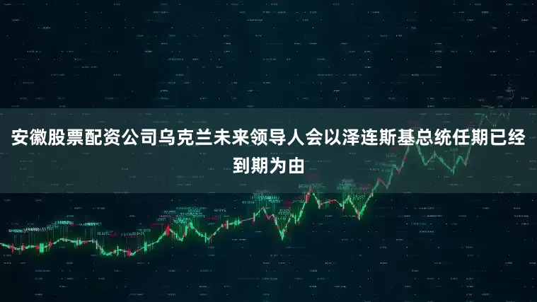安徽股票配资公司乌克兰未来领导人会以泽连斯基总统任期已经到期为由