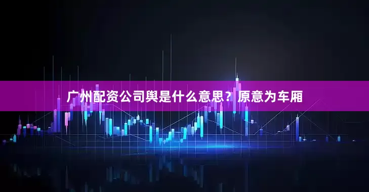 广州配资公司舆是什么意思？原意为车厢