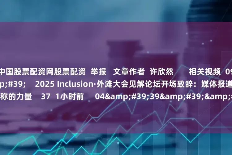 中国股票配资网股票配资  举报   文章作者  许欣然       相关视频  09&#39;05&#39;&#39;    2025 Inclusion·外滩大会见解论坛开场致辞：媒体报道与市场效率--信息对称的力量    37  1小时前     04&#39;39&#39;&#39;    零碳峰会——第一财经总编辑杨宇东致辞    5 36  08-29 20:46     01&#39;